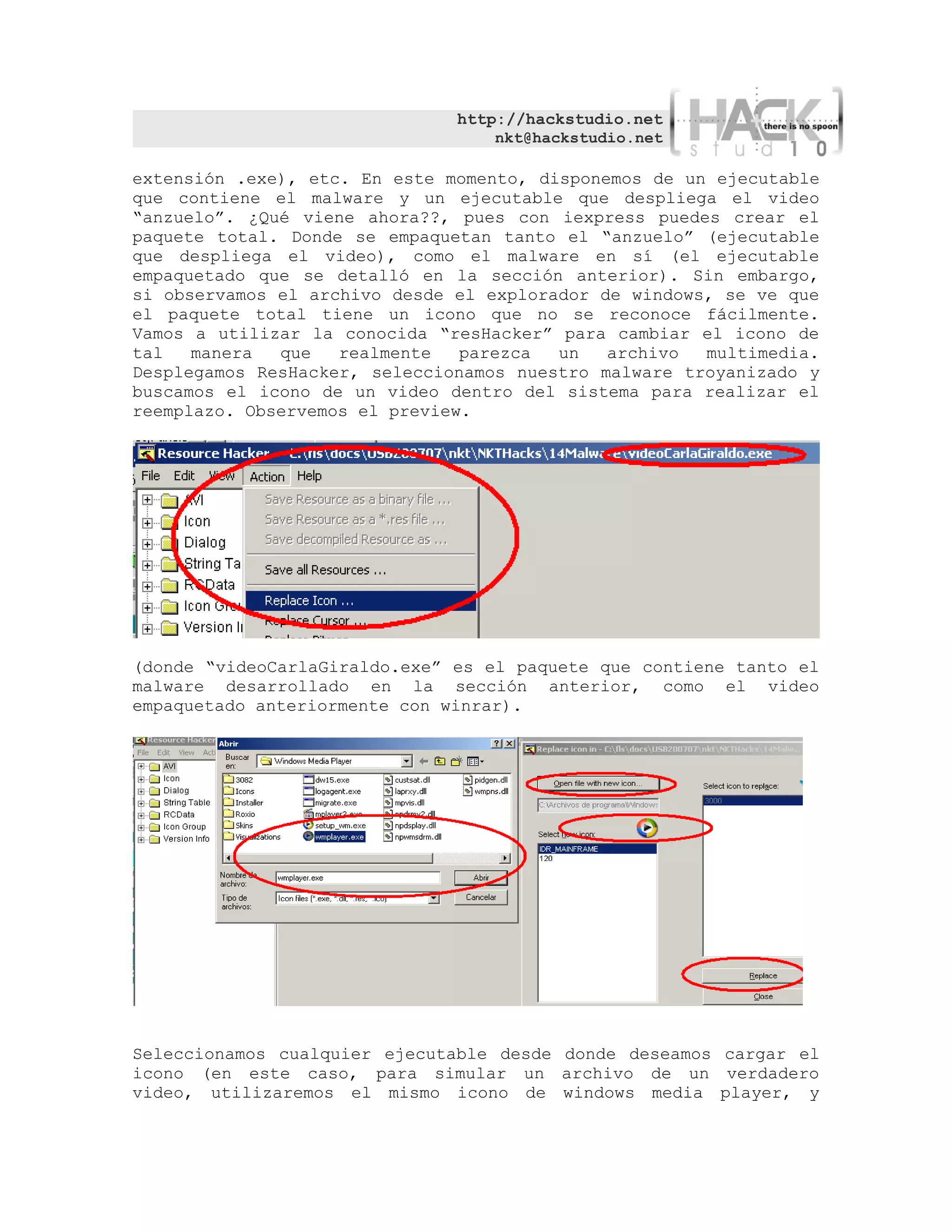 http://hackstudio.net
                                   nkt@hackstudio.net

extensión .exe), etc. En este momento, disponemos de un ejecutable
que contiene el malware y un ejecutable que despliega el video
“anzuelo”. ¿Qué viene ahora??, pues con iexpress puedes crear el
paquete total. Donde se empaquetan tanto el “anzuelo” (ejecutable
que despliega el video), como el malware en sí (el ejecutable
empaquetado que se detalló en la sección anterior). Sin embargo,
si observamos el archivo desde el explorador de windows, se ve que
el paquete total tiene un icono que no se reconoce fácilmente.
Vamos a utilizar la conocida “resHacker” para cambiar el icono de
tal   manera  que   realmente   parezca  un   archivo  multimedia.
Desplegamos ResHacker, seleccionamos nuestro malware troyanizado y
buscamos el icono de un video dentro del sistema para realizar el
reemplazo. Observemos el preview.




(donde “videoCarlaGiraldo.exe” es el paquete que contiene tanto el
malware desarrollado en la sección anterior, como el video
empaquetado anteriormente con winrar).




Seleccionamos cualquier ejecutable desde donde deseamos cargar el
icono (en este caso, para simular un archivo de un verdadero
video, utilizaremos el mismo icono de windows media player, y
 