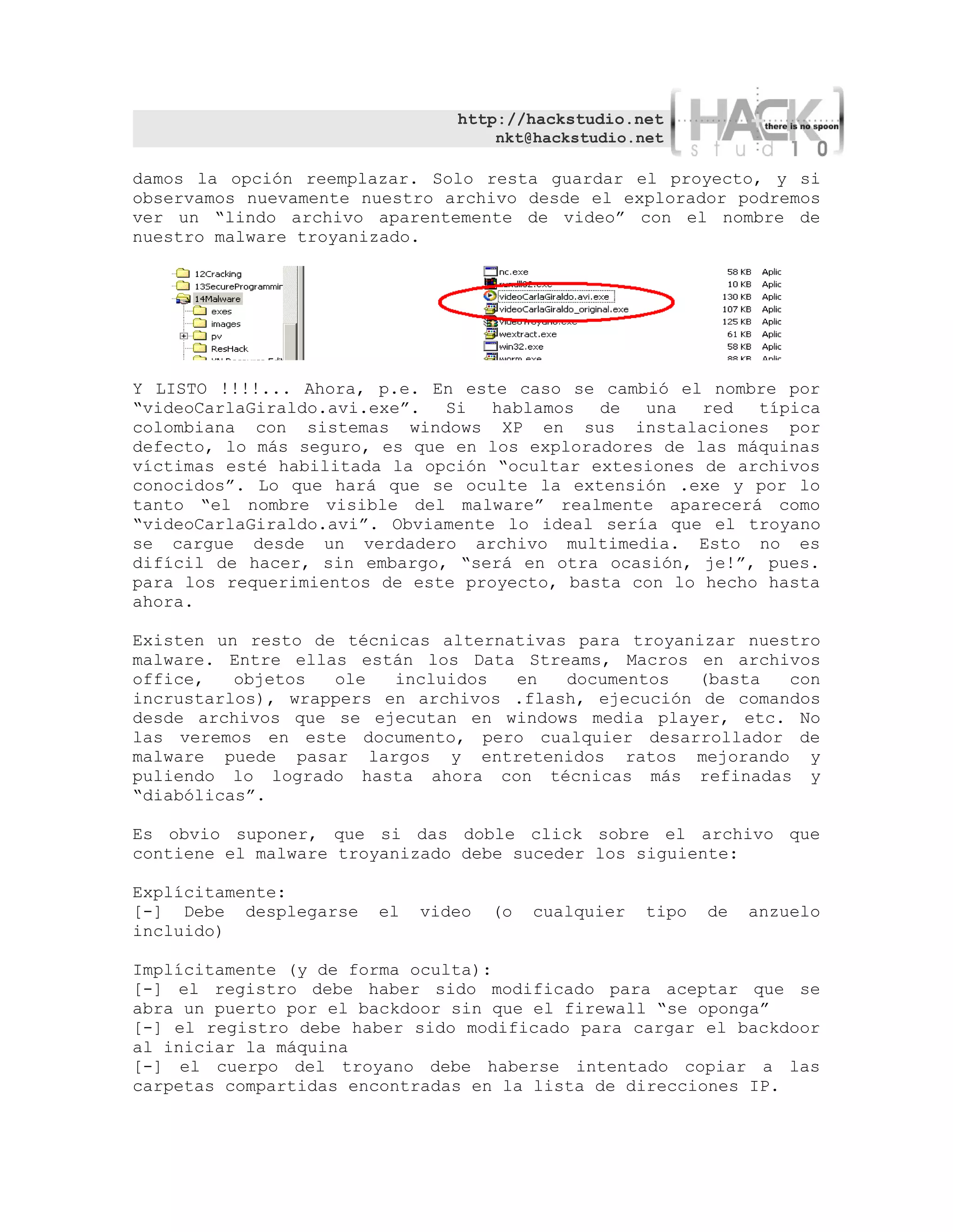 http://hackstudio.net
                                   nkt@hackstudio.net

damos la opción reemplazar. Solo resta guardar el proyecto, y si
observamos nuevamente nuestro archivo desde el explorador podremos
ver un “lindo archivo aparentemente de video” con el nombre de
nuestro malware troyanizado.




Y LISTO !!!!... Ahora, p.e. En este caso se cambió el nombre por
“videoCarlaGiraldo.avi.exe”. Si    hablamos de   una red típica
colombiana con sistemas windows XP en sus instalaciones por
defecto, lo más seguro, es que en los exploradores de las máquinas
víctimas esté habilitada la opción “ocultar extesiones de archivos
conocidos”. Lo que hará que se oculte la extensión .exe y por lo
tanto “el nombre visible del malware” realmente aparecerá como
“videoCarlaGiraldo.avi”. Obviamente lo ideal sería que el troyano
se cargue desde un verdadero archivo multimedia. Esto no es
difícil de hacer, sin embargo, “será en otra ocasión, je!”, pues.
para los requerimientos de este proyecto, basta con lo hecho hasta
ahora.

Existen un resto de técnicas alternativas para troyanizar nuestro
malware. Entre ellas están los Data Streams, Macros en archivos
office,   objetos  ole   incluidos  en   documentos   (basta  con
incrustarlos), wrappers en archivos .flash, ejecución de comandos
desde archivos que se ejecutan en windows media player, etc. No
las veremos en este documento, pero cualquier desarrollador de
malware puede pasar largos y entretenidos ratos mejorando y
puliendo lo logrado hasta ahora con técnicas más refinadas y
“diabólicas”.

Es obvio suponer, que si das doble click sobre el archivo que
contiene el malware troyanizado debe suceder los siguiente:

Explícitamente:
[-] Debe desplegarse   el   video   (o   cualquier   tipo   de   anzuelo
incluido)

Implícitamente (y de forma oculta):
[-] el registro debe haber sido modificado para aceptar que se
abra un puerto por el backdoor sin que el firewall “se oponga”
[-] el registro debe haber sido modificado para cargar el backdoor
al iniciar la máquina
[-] el cuerpo del troyano debe haberse intentado copiar a las
carpetas compartidas encontradas en la lista de direcciones IP.
 