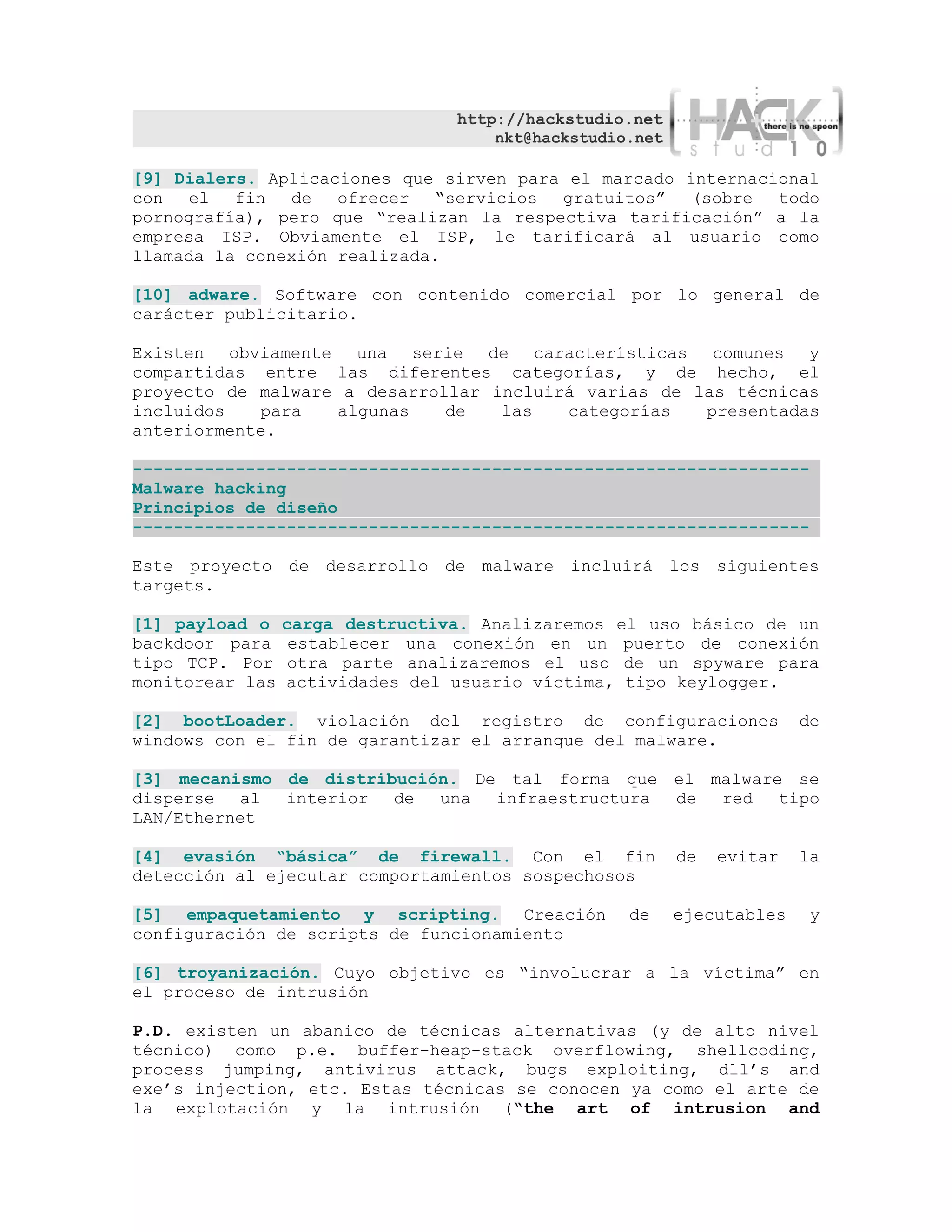http://hackstudio.net
                                     nkt@hackstudio.net

[9] Dialers. Aplicaciones que sirven para el marcado internacional
con el    fin de    ofrecer “servicios gratuitos” (sobre todo
pornografía), pero que “realizan la respectiva tarificación” a la
empresa ISP. Obviamente el ISP, le tarificará al usuario como
llamada la conexión realizada.

[10] adware. Software con contenido comercial por lo general de
carácter publicitario.

Existen obviamente una serie de características comunes y
compartidas entre las diferentes categorías, y de hecho, el
proyecto de malware a desarrollar incluirá varias de las técnicas
incluidos   para   algunas    de   las   categorías   presentadas
anteriormente.

------------------------------------------------------------------
Malware hacking
Principios de diseño
------------------------------------------------------------------

Este proyecto de desarrollo de malware incluirá los siguientes
targets.

[1] payload o    carga destructiva. Analizaremos el uso básico de un
backdoor para     establecer una conexión en un puerto de conexión
tipo TCP. Por     otra parte analizaremos el uso de un spyware para
monitorear las   actividades del usuario víctima, tipo keylogger.

[2] bootLoader. violación del registro de configuraciones               de
windows con el fin de garantizar el arranque del malware.

[3] mecanismo de distribución. De tal forma que el malware se
disperse al   interior de   una infraestructura de red tipo
LAN/Ethernet

[4] evasión “básica” de firewall. Con el fin              de   evitar   la
detección al ejecutar comportamientos sospechosos

[5] empaquetamiento y scripting. Creación          de     ejecutables    y
configuración de scripts de funcionamiento

[6] troyanización. Cuyo objetivo es “involucrar a la víctima” en
el proceso de intrusión

P.D. existen un abanico de técnicas alternativas (y de alto nivel
técnico) como p.e. buffer-heap-stack overflowing, shellcoding,
process jumping, antivirus attack, bugs exploiting, dll’s and
exe’s injection, etc. Estas técnicas se conocen ya como el arte de
la explotación y la intrusión (“the art of intrusion and
 