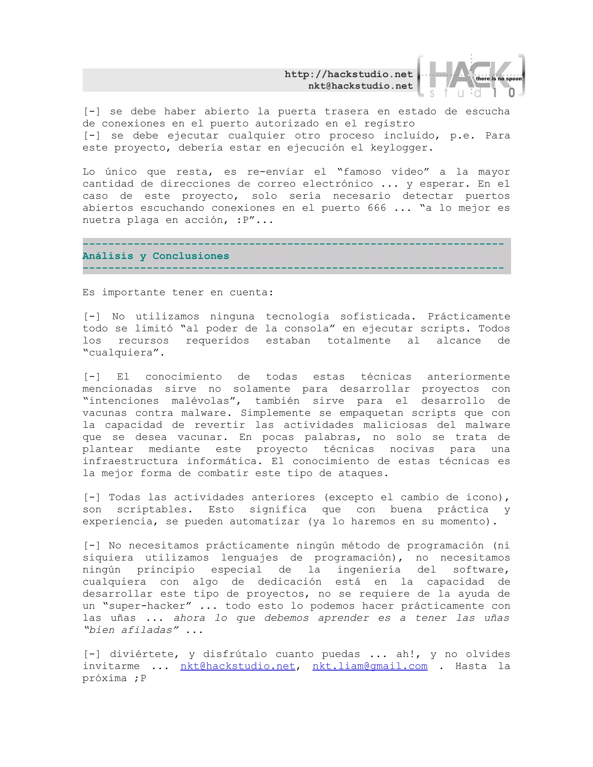 http://hackstudio.net
                                     nkt@hackstudio.net

[-] se debe haber abierto la puerta trasera en estado de escucha
de conexiones en el puerto autorizado en el registro
[-] se debe ejecutar cualquier otro proceso incluido, p.e. Para
este proyecto, debería estar en ejecución el keylogger.

Lo único que resta, es re-enviar el “famoso video” a la mayor
cantidad de direcciones de correo electrónico ... y esperar. En el
caso de este proyecto, solo sería necesario detectar puertos
abiertos escuchando conexiones en el puerto 666 ... “a lo mejor es
nuetra plaga en acción, :P”...

------------------------------------------------------------------
Análisis y Conclusiones
------------------------------------------------------------------

Es importante tener en cuenta:

[-] No utilizamos ninguna tecnología sofisticada. Prácticamente
todo se limitó “al poder de la consola” en ejecutar scripts. Todos
los   recursos  requeridos  estaban   totalmente  al   alcance  de
“cualquiera”.

[-] El conocimiento de todas estas técnicas anteriormente
mencionadas sirve no solamente para desarrollar proyectos con
“intenciones malévolas”, también sirve para el desarrollo de
vacunas contra malware. Simplemente se empaquetan scripts que con
la capacidad de revertir las actividades maliciosas del malware
que se desea vacunar. En pocas palabras, no solo se trata de
plantear mediante este proyecto técnicas nocivas para una
infraestructura informática. El conocimiento de estas técnicas es
la mejor forma de combatir este tipo de ataques.

[-] Todas las actividades anteriores (excepto el cambio de icono),
son scriptables. Esto significa que con buena práctica y
experiencia, se pueden automatizar (ya lo haremos en su momento).

[-] No necesitamos prácticamente ningún método de programación (ni
siquiera utilizamos lenguajes de programación), no necesitamos
ningún   principio  especial  de   la  ingeniería   del  software,
cualquiera con algo de dedicación está en la capacidad de
desarrollar este tipo de proyectos, no se requiere de la ayuda de
un “super-hacker” ... todo esto lo podemos hacer prácticamente con
las uñas ... ahora lo que debemos aprender es a tener las uñas
“bien afiladas” ...

[-] diviértete, y disfrútalo cuanto puedas ... ah!, y no olvides
invitarme ... nkt@hackstudio.net, nkt.liam@gmail.com . Hasta la
próxima ;P
 