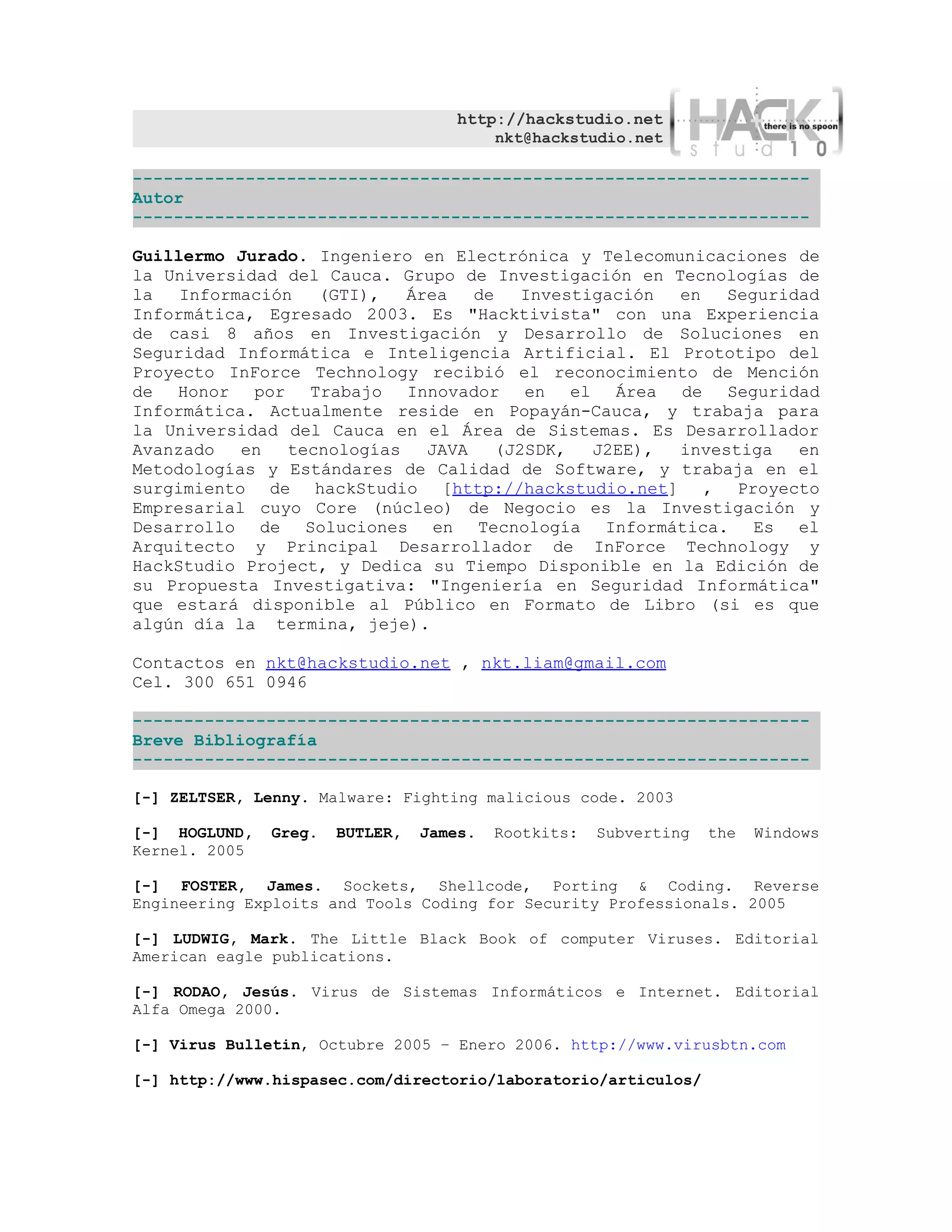 http://hackstudio.net
                                        nkt@hackstudio.net

------------------------------------------------------------------
Autor
------------------------------------------------------------------

Guillermo Jurado. Ingeniero en Electrónica y Telecomunicaciones de
la Universidad del Cauca. Grupo de Investigación en Tecnologías de
la   Información   (GTI),   Área   de   Investigación en   Seguridad
Informática, Egresado 2003. Es "Hacktivista" con una Experiencia
de casi 8 años en Investigación y Desarrollo de Soluciones en
Seguridad Informática e Inteligencia Artificial. El Prototipo del
Proyecto InForce Technology recibió el reconocimiento de Mención
de Honor por Trabajo Innovador en el Área de Seguridad
Informática. Actualmente reside en Popayán-Cauca, y trabaja para
la Universidad del Cauca en el Área de Sistemas. Es Desarrollador
Avanzado   en   tecnologías   JAVA   (J2SDK,   J2EE), investiga   en
Metodologías y Estándares de Calidad de Software, y trabaja en el
surgimiento de hackStudio [http://hackstudio.net] , Proyecto
Empresarial cuyo Core (núcleo) de Negocio es la Investigación y
Desarrollo de Soluciones en Tecnología Informática. Es el
Arquitecto y Principal Desarrollador de InForce Technology y
HackStudio Project, y Dedica su Tiempo Disponible en la Edición de
su Propuesta Investigativa: "Ingeniería en Seguridad Informática"
que estará disponible al Público en Formato de Libro (si es que
algún día la termina, jeje).

Contactos en nkt@hackstudio.net , nkt.liam@gmail.com
Cel. 300 651 0946

------------------------------------------------------------------
Breve Bibliografía
------------------------------------------------------------------

[-] ZELTSER, Lenny. Malware: Fighting malicious code. 2003

[-] HOGLUND,   Greg.   BUTLER,   James.   Rootkits:   Subverting   the   Windows
Kernel. 2005

[-] FOSTER, James. Sockets, Shellcode, Porting & Coding. Reverse
Engineering Exploits and Tools Coding for Security Professionals. 2005

[-] LUDWIG, Mark. The Little Black Book of computer Viruses. Editorial
American eagle publications.

[-] RODAO, Jesús. Virus de Sistemas Informáticos e Internet. Editorial
Alfa Omega 2000.

[-] Virus Bulletin, Octubre 2005 – Enero 2006. http://www.virusbtn.com

[-] http://www.hispasec.com/directorio/laboratorio/articulos/
 