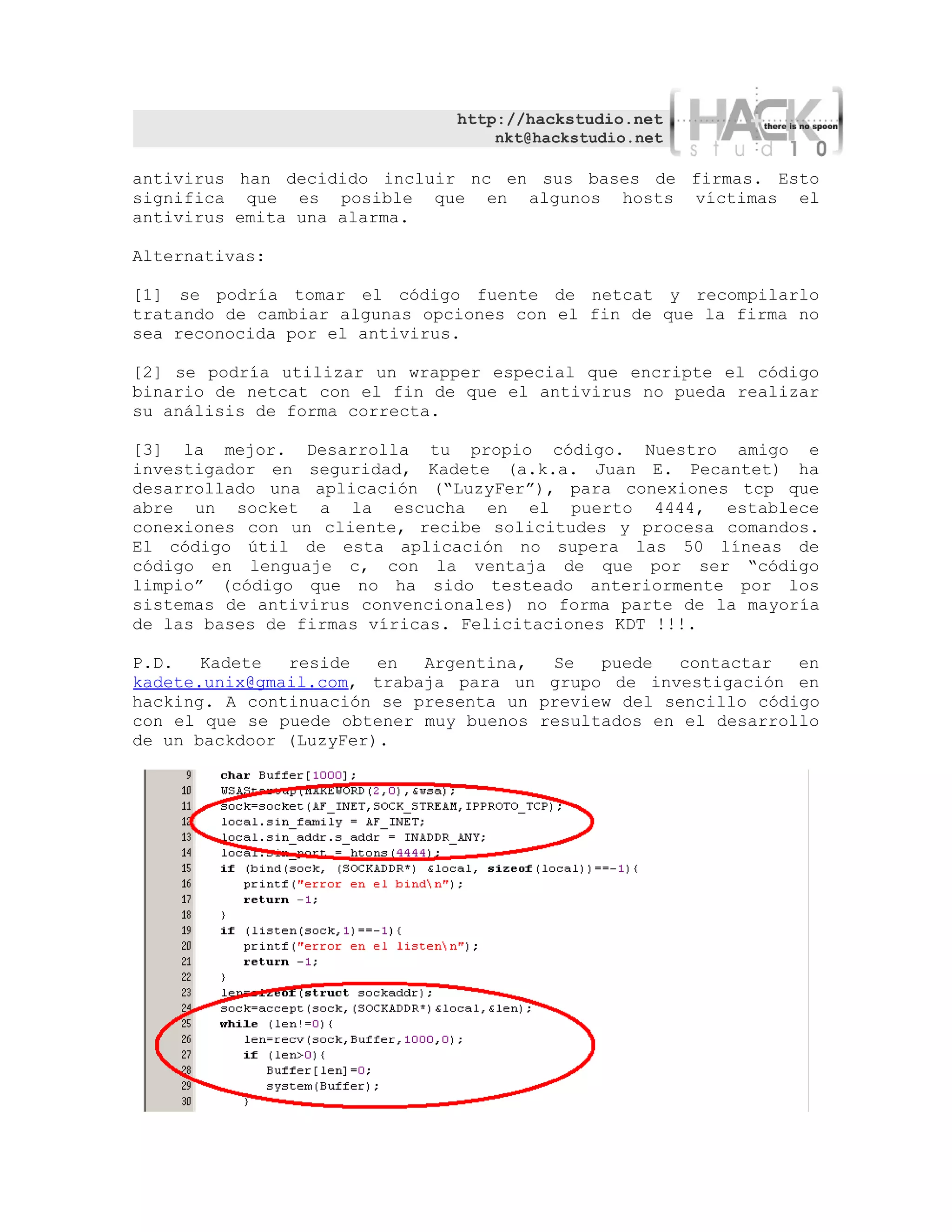 http://hackstudio.net
                                   nkt@hackstudio.net

antivirus han decidido incluir nc en sus bases de firmas. Esto
significa que es posible que en algunos hosts víctimas el
antivirus emita una alarma.

Alternativas:

[1] se podría tomar el código fuente de netcat y recompilarlo
tratando de cambiar algunas opciones con el fin de que la firma no
sea reconocida por el antivirus.

[2] se podría utilizar un wrapper especial que encripte el código
binario de netcat con el fin de que el antivirus no pueda realizar
su análisis de forma correcta.

[3] la mejor. Desarrolla tu propio código. Nuestro amigo e
investigador en seguridad, Kadete (a.k.a. Juan E. Pecantet) ha
desarrollado una aplicación (“LuzyFer”), para conexiones tcp que
abre un socket a la escucha en el puerto 4444, establece
conexiones con un cliente, recibe solicitudes y procesa comandos.
El código útil de esta aplicación no supera las 50 líneas de
código en lenguaje c, con la ventaja de que por ser “código
limpio” (código que no ha sido testeado anteriormente por los
sistemas de antivirus convencionales) no forma parte de la mayoría
de las bases de firmas víricas. Felicitaciones KDT !!!.

P.D.   Kadete  reside   en  Argentina,  Se   puede   contactar  en
kadete.unix@gmail.com, trabaja para un grupo de investigación en
hacking. A continuación se presenta un preview del sencillo código
con el que se puede obtener muy buenos resultados en el desarrollo
de un backdoor (LuzyFer).
 