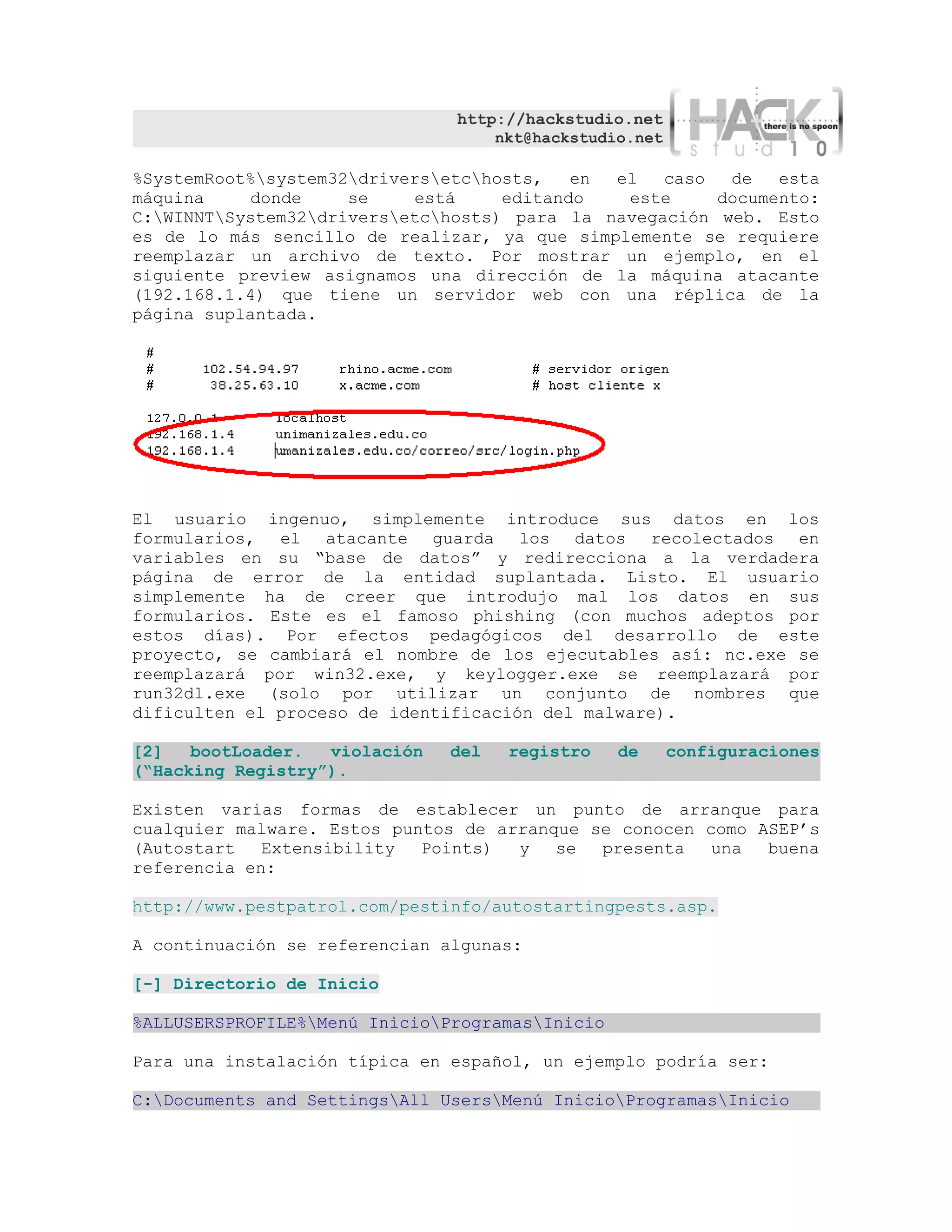 http://hackstudio.net
                                   nkt@hackstudio.net

%SystemRoot%system32driversetchosts,   en el   caso  de   esta
máquina    donde     se    está     editando   este     documento:
C:WINNTSystem32driversetchosts) para la navegación web. Esto
es de lo más sencillo de realizar, ya que simplemente se requiere
reemplazar un archivo de texto. Por mostrar un ejemplo, en el
siguiente preview asignamos una dirección de la máquina atacante
(192.168.1.4) que tiene un servidor web con una réplica de la
página suplantada.




El usuario ingenuo, simplemente introduce sus datos en los
formularios, el atacante guarda los datos recolectados en
variables en su “base de datos” y redirecciona a la verdadera
página de error de la entidad suplantada. Listo. El usuario
simplemente ha de creer que introdujo mal los datos en sus
formularios. Este es el famoso phishing (con muchos adeptos por
estos días). Por efectos pedagógicos del desarrollo de este
proyecto, se cambiará el nombre de los ejecutables así: nc.exe se
reemplazará por win32.exe, y keylogger.exe se reemplazará por
run32dl.exe (solo por utilizar un conjunto de nombres que
dificulten el proceso de identificación del malware).

[2]   bootLoader.  violación   del   registro    de     configuraciones
(“Hacking Registry”).

Existen varias formas de establecer un punto de arranque para
cualquier malware. Estos puntos de arranque se conocen como ASEP’s
(Autostart   Extensibility  Points)  y   se  presenta   una  buena
referencia en:

http://www.pestpatrol.com/pestinfo/autostartingpests.asp.

A continuación se referencian algunas:

[-] Directorio de Inicio

%ALLUSERSPROFILE%Menú InicioProgramasInicio

Para una instalación típica en español, un ejemplo podría ser:

C:Documents and SettingsAll UsersMenú InicioProgramasInicio
 