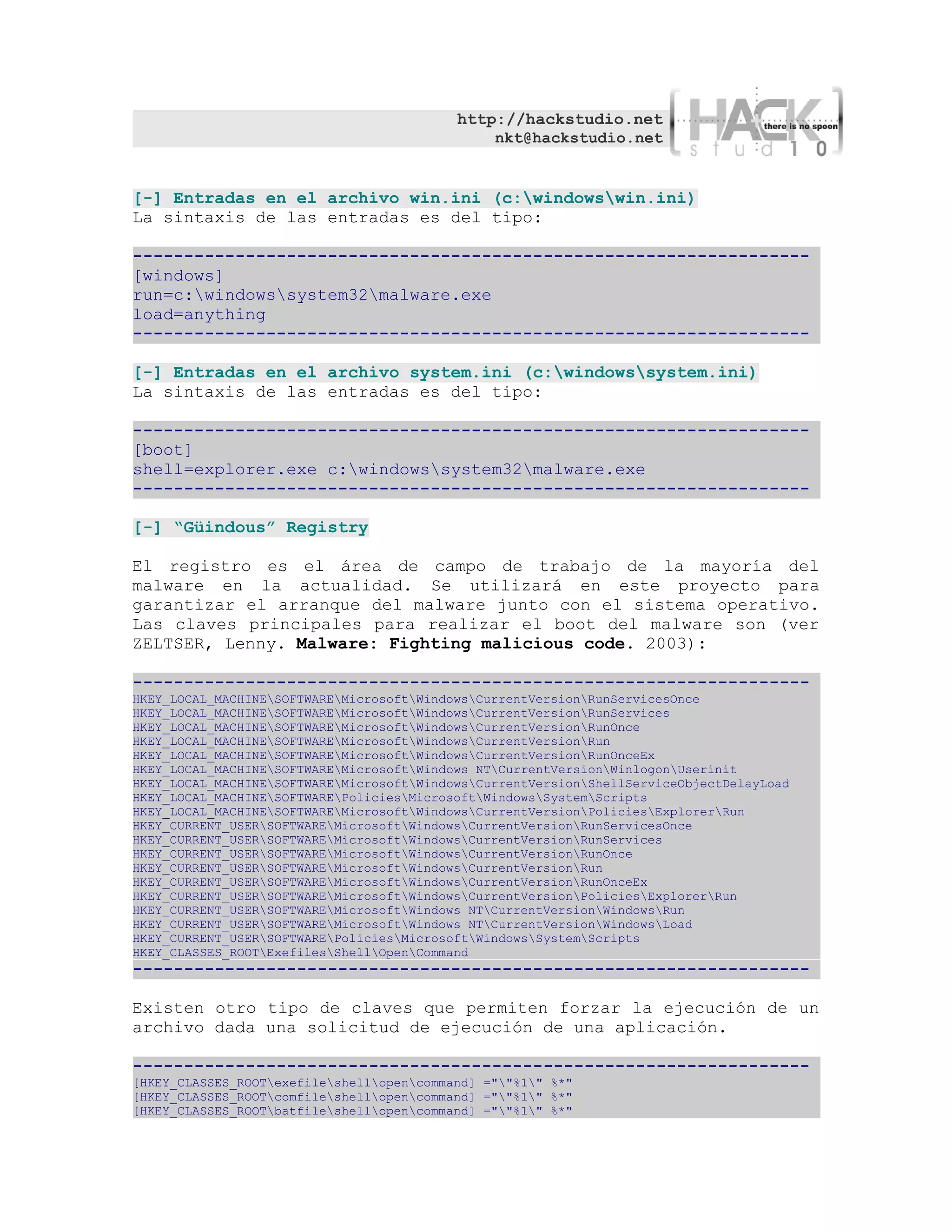 http://hackstudio.net
                                               nkt@hackstudio.net


[-] Entradas en el archivo win.ini (c:windowswin.ini)
La sintaxis de las entradas es del tipo:

------------------------------------------------------------------
[windows]
run=c:windowssystem32malware.exe
load=anything
------------------------------------------------------------------

[-] Entradas en el archivo system.ini (c:windowssystem.ini)
La sintaxis de las entradas es del tipo:

------------------------------------------------------------------
[boot]
shell=explorer.exe c:windowssystem32malware.exe
------------------------------------------------------------------

[-] “Güindous” Registry

El registro es el área de campo de trabajo de la mayoría del
malware en la actualidad. Se utilizará en este proyecto para
garantizar el arranque del malware junto con el sistema operativo.
Las claves principales para realizar el boot del malware son (ver
ZELTSER, Lenny. Malware: Fighting malicious code. 2003):

------------------------------------------------------------------
HKEY_LOCAL_MACHINESOFTWAREMicrosoftWindowsCurrentVersionRunServicesOnce
HKEY_LOCAL_MACHINESOFTWAREMicrosoftWindowsCurrentVersionRunServices
HKEY_LOCAL_MACHINESOFTWAREMicrosoftWindowsCurrentVersionRunOnce
HKEY_LOCAL_MACHINESOFTWAREMicrosoftWindowsCurrentVersionRun
HKEY_LOCAL_MACHINESOFTWAREMicrosoftWindowsCurrentVersionRunOnceEx
HKEY_LOCAL_MACHINESOFTWAREMicrosoftWindows NTCurrentVersionWinlogonUserinit
HKEY_LOCAL_MACHINESOFTWAREMicrosoftWindowsCurrentVersionShellServiceObjectDelayLoad
HKEY_LOCAL_MACHINESOFTWAREPoliciesMicrosoftWindowsSystemScripts
HKEY_LOCAL_MACHINESOFTWAREMicrosoftWindowsCurrentVersionPoliciesExplorerRun
HKEY_CURRENT_USERSOFTWAREMicrosoftWindowsCurrentVersionRunServicesOnce
HKEY_CURRENT_USERSOFTWAREMicrosoftWindowsCurrentVersionRunServices
HKEY_CURRENT_USERSOFTWAREMicrosoftWindowsCurrentVersionRunOnce
HKEY_CURRENT_USERSOFTWAREMicrosoftWindowsCurrentVersionRun
HKEY_CURRENT_USERSOFTWAREMicrosoftWindowsCurrentVersionRunOnceEx
HKEY_CURRENT_USERSOFTWAREMicrosoftWindowsCurrentVersionPoliciesExplorerRun
HKEY_CURRENT_USERSOFTWAREMicrosoftWindows NTCurrentVersionWindowsRun
HKEY_CURRENT_USERSOFTWAREMicrosoftWindows NTCurrentVersionWindowsLoad
HKEY_CURRENT_USERSOFTWAREPoliciesMicrosoftWindowsSystemScripts
HKEY_CLASSES_ROOTExefilesShellOpenCommand
------------------------------------------------------------------

Existen otro tipo de claves que permiten forzar la ejecución de un
archivo dada una solicitud de ejecución de una aplicación.

------------------------------------------------------------------
[HKEY_CLASSES_ROOTexefileshellopencommand] =""%1" %*"
[HKEY_CLASSES_ROOTcomfileshellopencommand] =""%1" %*"
[HKEY_CLASSES_ROOTbatfileshellopencommand] =""%1" %*"
 