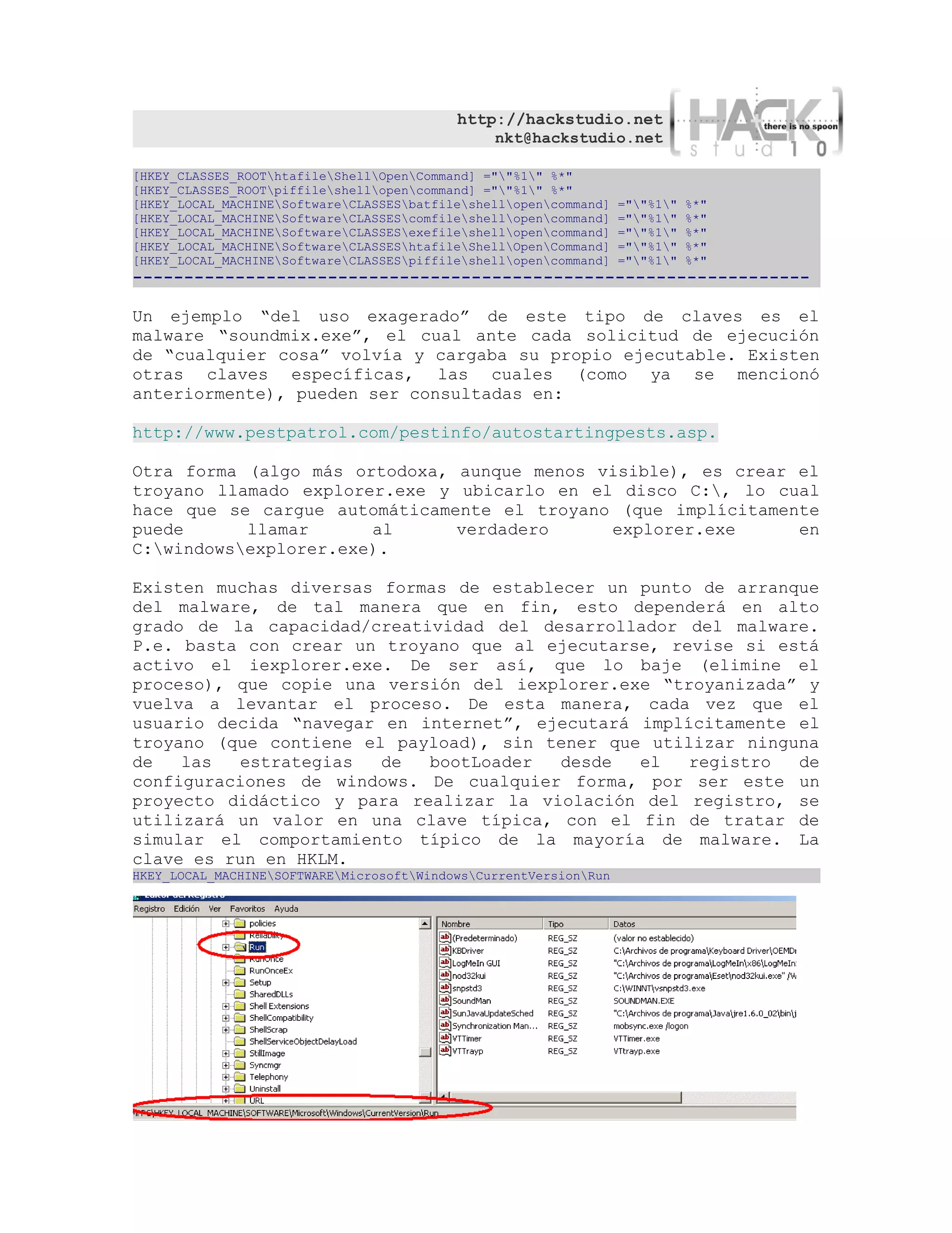 http://hackstudio.net
                                               nkt@hackstudio.net

[HKEY_CLASSES_ROOThtafileShellOpenCommand] =""%1" %*"
[HKEY_CLASSES_ROOTpiffileshellopencommand] =""%1" %*"
[HKEY_LOCAL_MACHINESoftwareCLASSESbatfileshellopencommand]   =""%1"   %*"
[HKEY_LOCAL_MACHINESoftwareCLASSEScomfileshellopencommand]   =""%1"   %*"
[HKEY_LOCAL_MACHINESoftwareCLASSESexefileshellopencommand]   =""%1"   %*"
[HKEY_LOCAL_MACHINESoftwareCLASSEShtafileShellOpenCommand]   =""%1"   %*"
[HKEY_LOCAL_MACHINESoftwareCLASSESpiffileshellopencommand]   =""%1"   %*"
------------------------------------------------------------------

Un ejemplo “del uso exagerado” de este tipo de claves es el
malware “soundmix.exe”, el cual ante cada solicitud de ejecución
de “cualquier cosa” volvía y cargaba su propio ejecutable. Existen
otras claves específicas, las cuales (como ya se mencionó
anteriormente), pueden ser consultadas en:

http://www.pestpatrol.com/pestinfo/autostartingpests.asp.

Otra forma (algo más ortodoxa, aunque menos visible), es crear el
troyano llamado explorer.exe y ubicarlo en el disco C:, lo cual
hace que se cargue automáticamente el troyano (que implícitamente
puede      llamar      al      verdadero     explorer.exe      en
C:windowsexplorer.exe).

Existen muchas diversas formas de establecer un punto de arranque
del malware, de tal manera que en fin, esto dependerá en alto
grado de la capacidad/creatividad del desarrollador del malware.
P.e. basta con crear un troyano que al ejecutarse, revise si está
activo el iexplorer.exe. De ser así, que lo baje (elimine el
proceso), que copie una versión del iexplorer.exe “troyanizada” y
vuelva a levantar el proceso. De esta manera, cada vez que el
usuario decida “navegar en internet”, ejecutará implícitamente el
troyano (que contiene el payload), sin tener que utilizar ninguna
de   las  estrategias   de  bootLoader   desde  el   registro  de
configuraciones de windows. De cualquier forma, por ser este un
proyecto didáctico y para realizar la violación del registro, se
utilizará un valor en una clave típica, con el fin de tratar de
simular el comportamiento típico de la mayoría de malware. La
clave es run en HKLM.
HKEY_LOCAL_MACHINESOFTWAREMicrosoftWindowsCurrentVersionRun
 