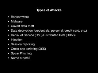 Types of Attacks
• Ransomware

• Malware

• Covert data theft

• Data decryption (credentials, personal, credit card, etc.)

• Denial of Service (DoS)/Distributed DoS (DDoS)

• Injection

• Session hijacking

• Cross-site scripting (XSS)

• Spear Phishing

• Name others?
 