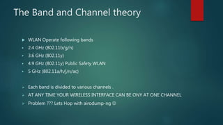 The Band and Channel theory
 WLAN Operate following bands
 2.4 GHz (802.11b/g/n)
 3.6 GHz (802.11y)
 4.9 GHz (802.11y) Public Safety WLAN
 5 GHz (802.11a/h/j/n/ac)
 Each band is divided to various channels .
 AT ANY TIME YOUR WIRELESS INTERFACE CAN BE ONY AT ONE CHANNEL
 Problem ??? Lets Hop with airodump-ng 
 
