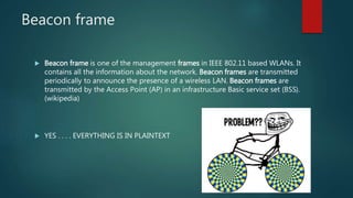 Beacon frame
 Beacon frame is one of the management frames in IEEE 802.11 based WLANs. It
contains all the information about the network. Beacon frames are transmitted
periodically to announce the presence of a wireless LAN. Beacon frames are
transmitted by the Access Point (AP) in an infrastructure Basic service set (BSS).
(wikipedia)
 YES . . . . EVERYTHING IS IN PLAINTEXT
 
