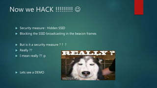 Now we HACK !!!!!!!!! 
 Security measure : Hidden SSID
 Blocking the SSID broadcasting in the beacon frames
 But is it a security measure ? ? ?
 Really ??
 I mean really ?? :p
 Lets see a DEMO
 