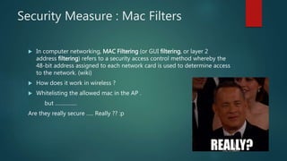 Security Measure : Mac Filters
 In computer networking, MAC Filtering (or GUI filtering, or layer 2
address filtering) refers to a security access control method whereby the
48-bit address assigned to each network card is used to determine access
to the network. (wiki)
 How does it work in wireless ?
 Whitelisting the allowed mac in the AP .
but ……………
Are they really secure ….. Really ?? :p
 