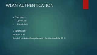 WLAN AUTHENTICATION
 Two types :
i. Open Auth
ii. Shared Auth
 OPEN AUTH
No auth at all
Simple 2 packet exchange between the client and the AP 
 