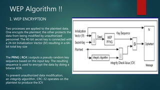 WEP Algorithm !!
Two processes are applied to the plaintext data.
One encrypts the plaintext; the other protects the
data from being modified by unauthorized
personnel. The 40-bit secret key is connected with
a 24-bit Initialization Vector (IV) resulting in a 64-
bit total key size
The PRNG ( RC4 ) outputs a pseudo random key
sequence based on the input key. The resulting
sequence is used to encrypt the data by doing a
bitwise XOR.
To prevent unauthorized data modification,
an integrity algorithm , CRC-32 operates on the
plaintext to produce the ICV
1. WEP ENCRYPTION
 