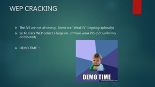 WEP CRACKING
 The IVS are not all strong . Some are “Weak IV” (cryptographically) .
 So to crack WEP collect a large no. of these weak IVS (not uniformly
distributed) .
 DEMO TIME !!
 