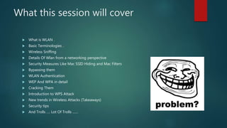 What this session will cover
 What is WLAN .
 Basic Terminologies .
 Wireless Sniffing
 Details Of Wlan from a networking perspective
 Security Measures Like Mac SSID Hiding and Mac Filters
 Bypassing them
 WLAN Authentication
 WEP And WPA in detail
 Cracking Them
 Introduction to WPS Attack
 New trends in Wireless Attacks (Takeaways)
 Security tips
 And Trolls …. Lot Of Trolls ……
 