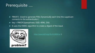Prerequisite ….
 PBKDF2 (Used to generate PSKs Dynamically each time the supplicant
connects to the authenticator )
 key = PBKDF2(passphrase, SSID, 4096, 256)
 It uses the HMAC algorithm to create a digest of the input.
http://www.ietf.org/rfc/rfc2898.txt :)
 