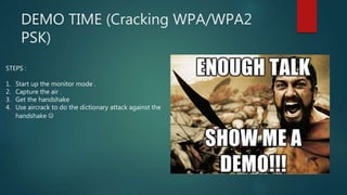 DEMO TIME (Cracking WPA/WPA2
PSK)
STEPS :
1. Start up the monitor mode .
2. Capture the air .
3. Get the handshake
4. Use aircrack to do the dictionary attack against the
handshake 
 