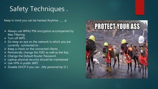 Safety Techniques .
Keep in mind you can be hacked Anytime …… :p
 Always use WPA2 PSK encryption accompanied by
Mac Filtering .
 Turn off WPS .
 Do keep an eye on the network in which you are
currently connected to .
 Keep a check on the connected clients .
 Periodically change the SSID as well as the Key .
 Change the Default Router Password .
 Laptop physical security should be maintained
 Use VPN in public WIFI .
 Disable DHCP if you can . (My personal tip  )
 