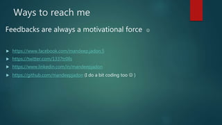 Ways to reach me
 https://www.facebook.com/mandeep.jadon.5
 https://twitter.com/1337tr0lls
 https://www.linkedin.com/in/mandeepjadon
 https://github.com/mandeepjadon (I do a bit coding too  )
Feedbacks are always a motivational force 
 