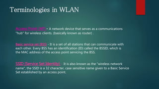 Terminologies in WLAN
Access Point (AP) - A network device that serves as a communications
"hub" for wireless clients. (basically known as router) .
Basic service set (BSS) - It is a set of all stations that can communicate with
each other. Every BSS has an identification (ID) called the BSSID, which is
the MAC address of the access point servicing the BSS.
SSID (Service Set Identity) - It is also known as the "wireless network
name", the SSID is a 32 character, case sensitive name given to a Basic Service
Set established by an access point.
 