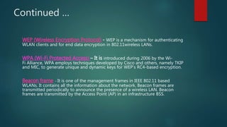 Continued …
WEP (Wireless Encryption Protocol) - WEP is a mechanism for authenticating
WLAN clients and for end data encryption in 802.11wireless LANs.
WPA (Wi-Fi Protected Access) – It is introduced during 2006 by the Wi-
Fi Alliance, WPA employs techniques developed by Cisco and others, namely TKIP
and MIC, to generate unique and dynamic keys for WEP's RC4-based encryption.
Beacon frame - It is one of the management frames in IEEE 802.11 based
WLANs. It contains all the information about the network. Beacon frames are
transmitted periodically to announce the presence of a wireless LAN. Beacon
frames are transmitted by the Access Point (AP) in an infrastructure BSS.
 