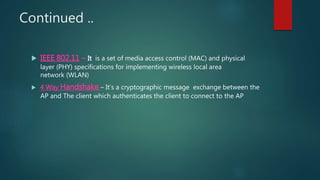 Continued ..
 IEEE 802.11 – It is a set of media access control (MAC) and physical
layer (PHY) specifications for implementing wireless local area
network (WLAN)
 4 Way Handshake – It’s a cryptographic message exchange between the
AP and The client which authenticates the client to connect to the AP
 