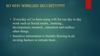 SO WHY WIRELESS SECURITY????
• Everyday we’ve been using wifi for our day to day
work such as Social media , banking ,
development, research , education and endless
other things.
• Sensitive information is literally flowing in air
inviting hackers to intrude them .
 