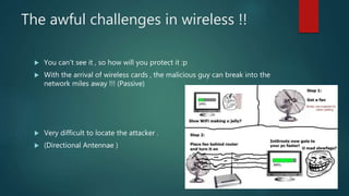 The awful challenges in wireless !!
 You can’t see it , so how will you protect it :p
 With the arrival of wireless cards , the malicious guy can break into the
network miles away !!! (Passive)
 Very difficult to locate the attacker .
 (Directional Antennae )
 