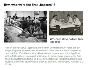 Btw. who were the first „hackers“?
MIT – Tech Model Railroad Club
(late 50‘s)
Hier ist ein Hacker „(...) jemand, der seinen Einfallsreichtum nutzt, um ein
kluges Ergebnis zu erreichen, einen Hack, ohne dies auf den Computer zu
beschränken. Das Wesen eines Hacks ist es, dass er rasch durchgeführt
wird, effektiv ist und unelegant sein kann. Er erreicht das gewünschte Ziel,
ohne die Systemarchitektur, in die er eingebettet ist, komplett umformen zu
müssen, obwohl er oft im Widerspruch zu ihr steht.“ (WIKIPEDIA, HACKER, CC-
BY-SA)
 