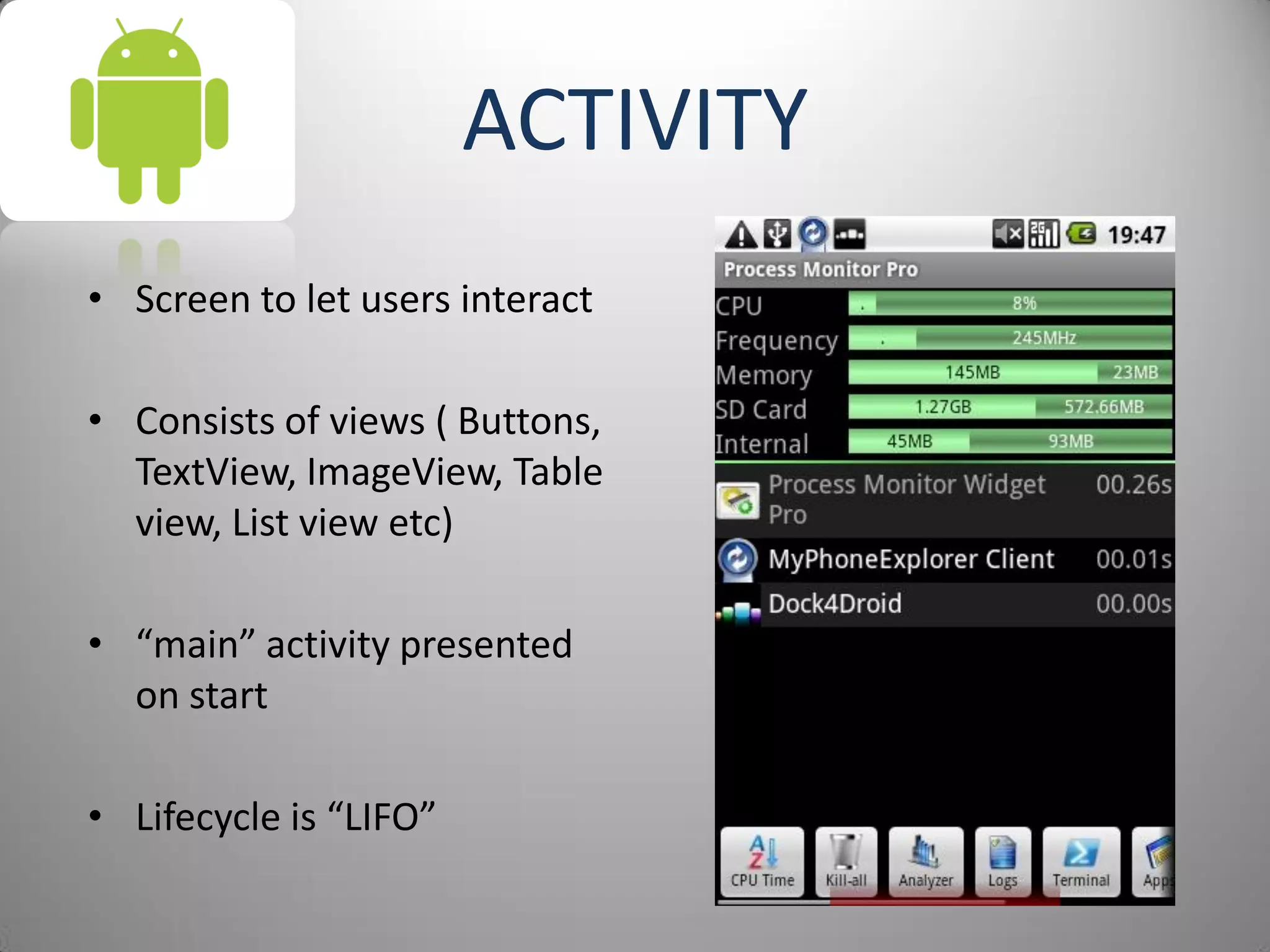 ACTIVITY
• Screen to let users interact
• Consists of views ( Buttons,
TextView, ImageView, Table
view, List view etc)
• “main” activity presented
on start
• Lifecycle is “LIFO”
 