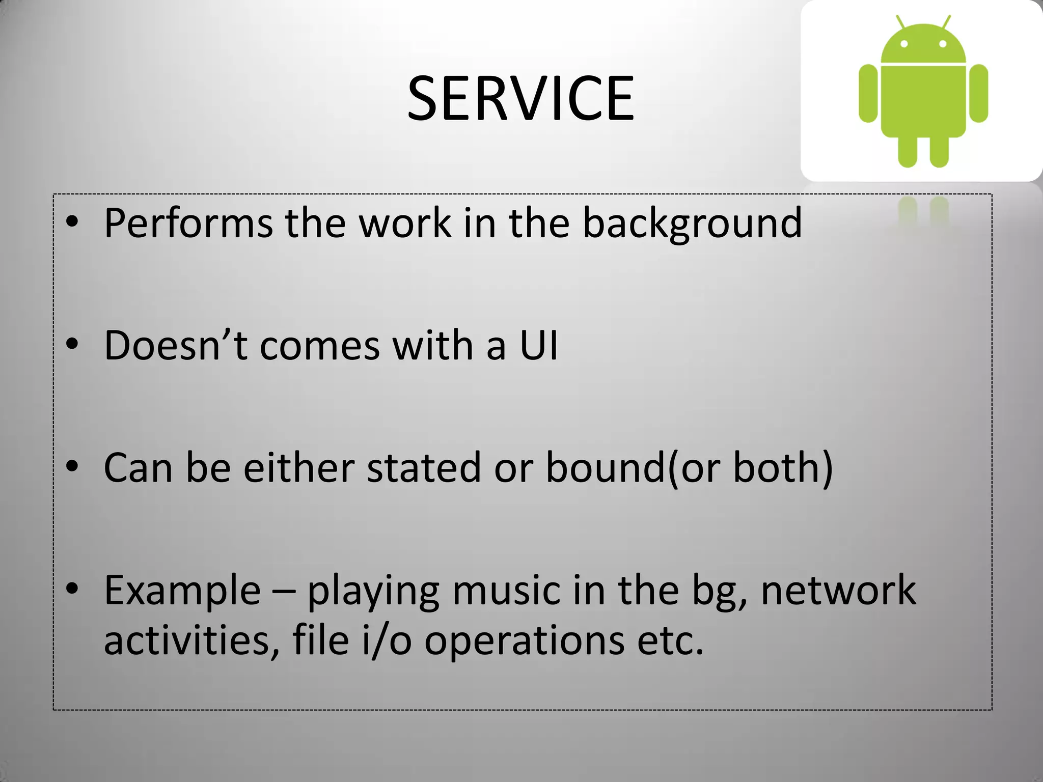 SERVICE
• Performs the work in the background
• Doesn’t comes with a UI
• Can be either stated or bound(or both)
• Example – playing music in the bg, network
activities, file i/o operations etc.
 