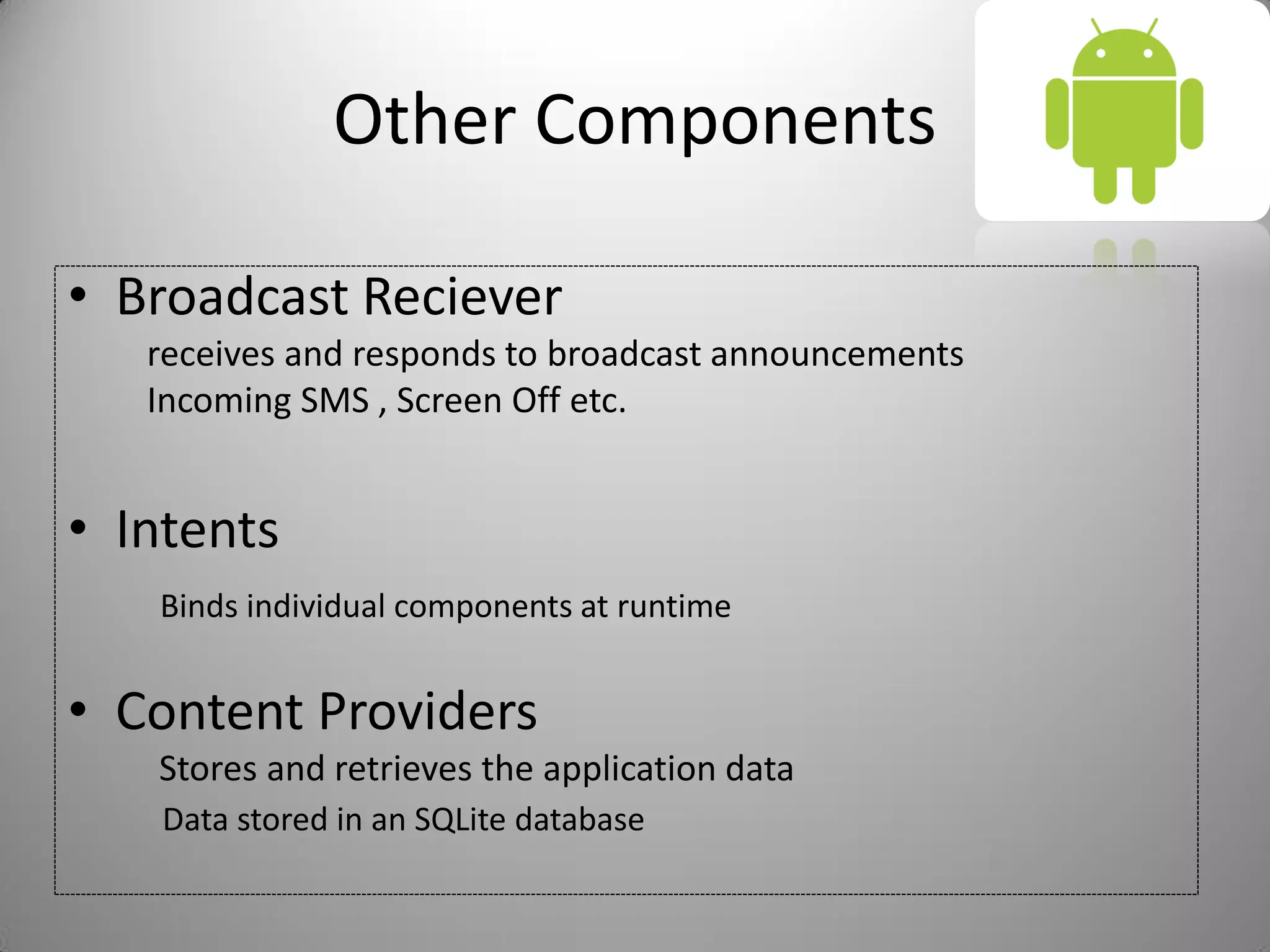 Other Components
• Broadcast Reciever
receives and responds to broadcast announcements
Incoming SMS , Screen Off etc.
• Intents
Binds individual components at runtime
• Content Providers
Stores and retrieves the application data
Data stored in an SQLite database
 