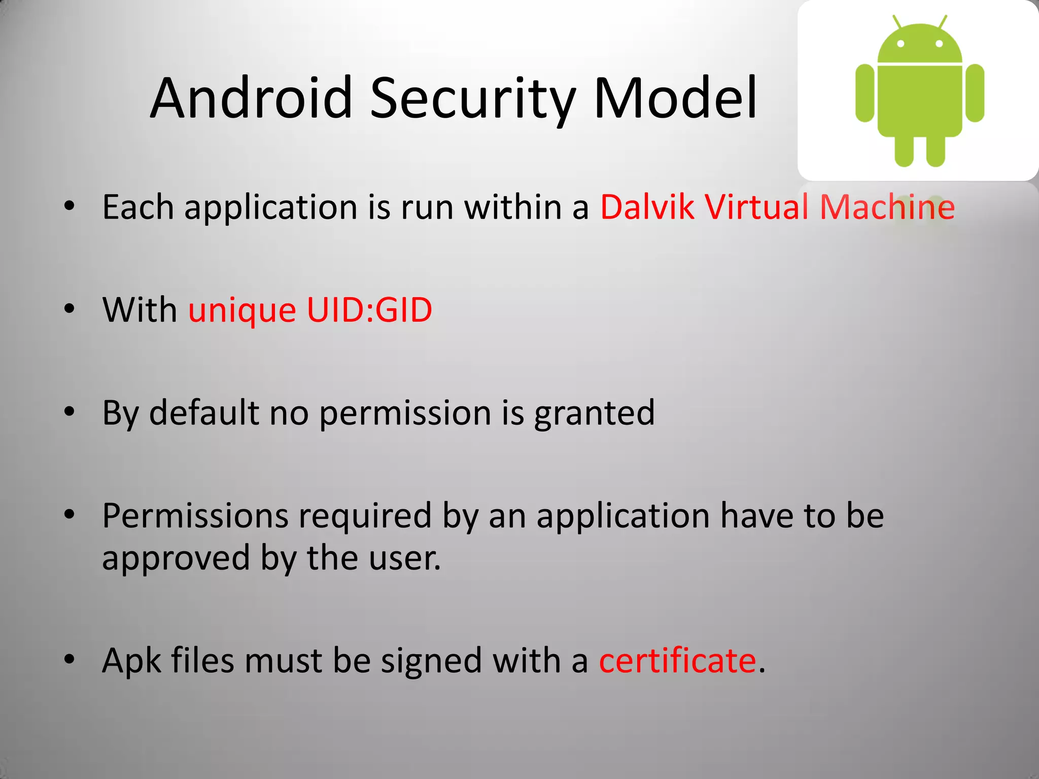 Android Security Model
• Each application is run within a Dalvik Virtual Machine
• With unique UID:GID
• By default no permission is granted
• Permissions required by an application have to be
approved by the user.
• Apk files must be signed with a certificate.
 