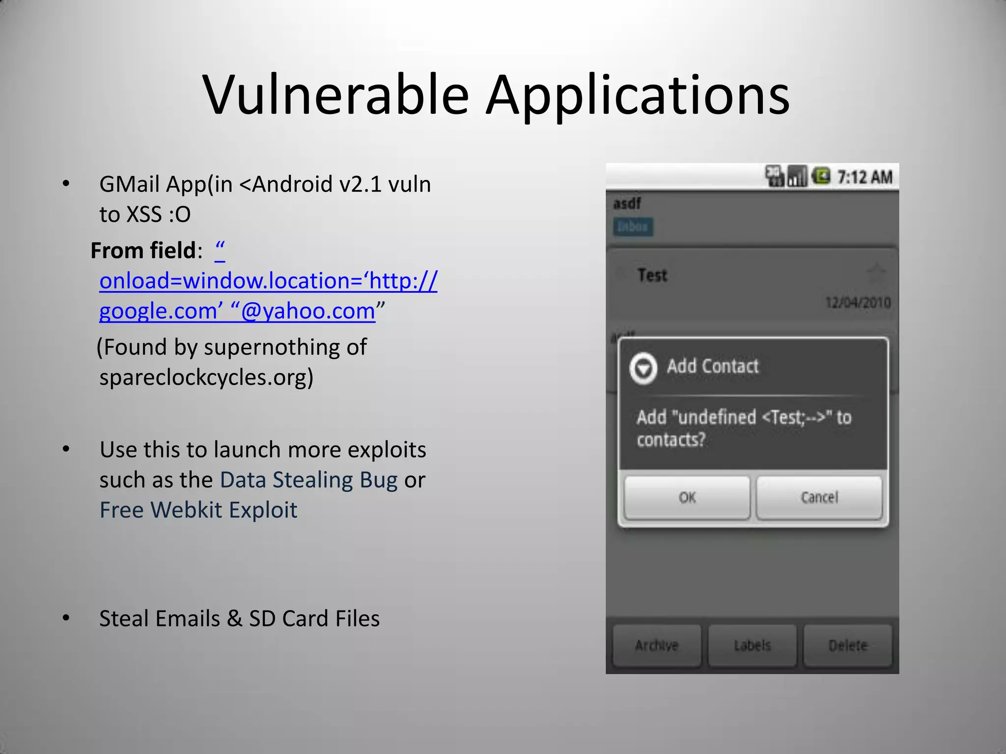 Vulnerable Applications
• GMail App(in <Android v2.1 vuln
to XSS :O
From field: “
onload=window.location=‘http://
google.com’ “@yahoo.com”
(Found by supernothing of
spareclockcycles.org)
• Use this to launch more exploits
such as the Data Stealing Bug or
Free Webkit Exploit
• Steal Emails & SD Card Files
 