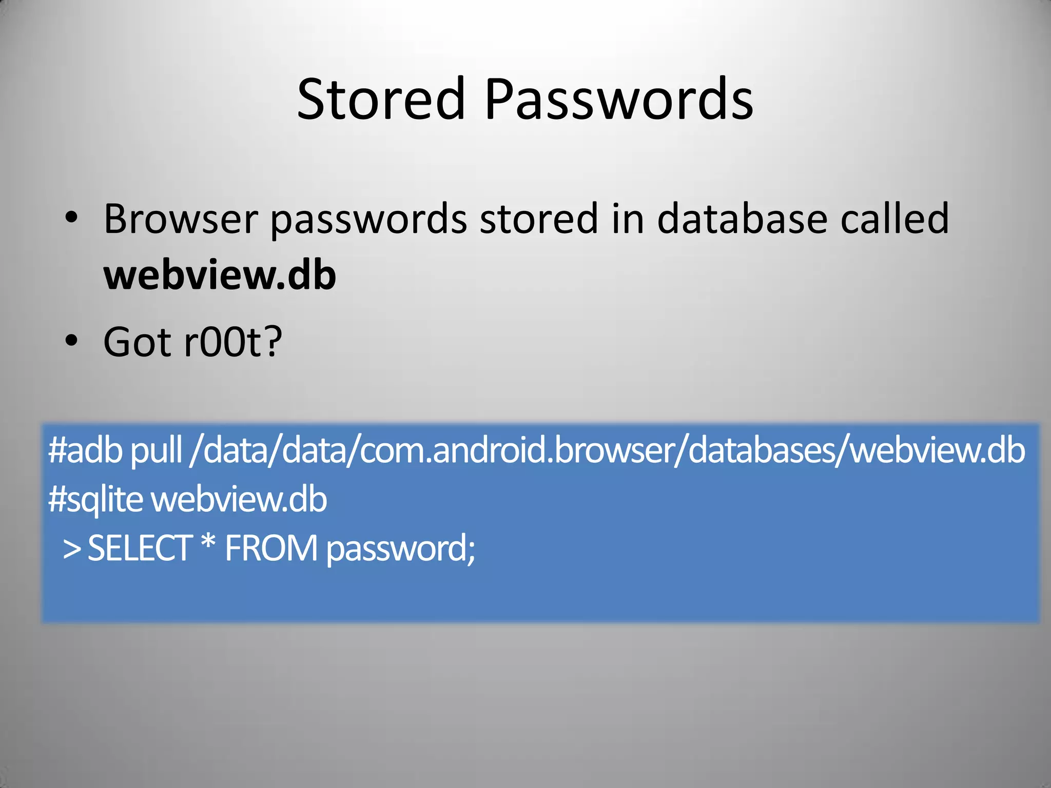Stored Passwords
• Browser passwords stored in database called
webview.db
• Got r00t?
#adbpull/data/data/com.android.browser/databases/webview.db
#sqlitewebview.db
>SELECT*FROMpassword;
 