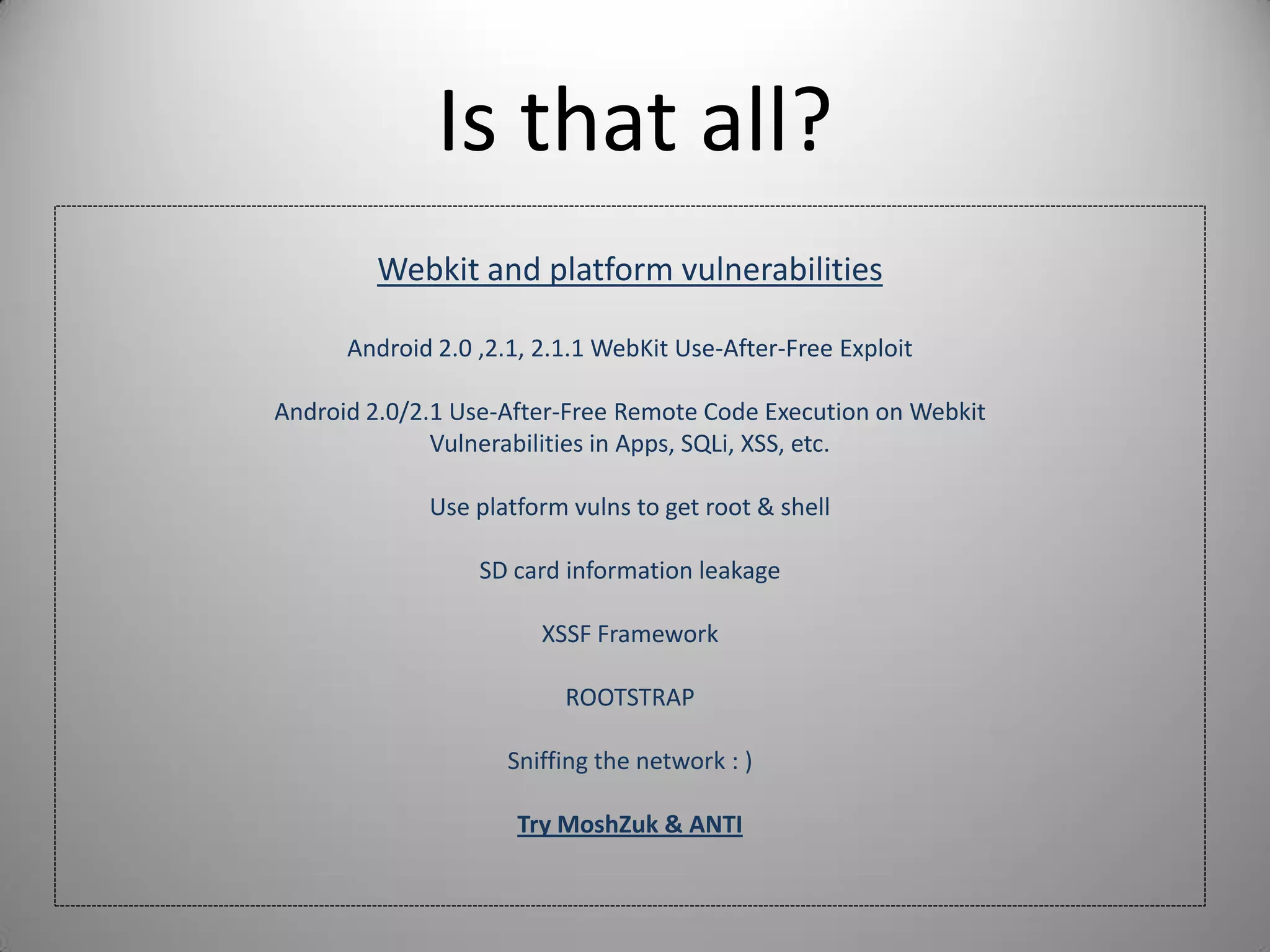 Is that all?
Webkit and platform vulnerabilities
Android 2.0 ,2.1, 2.1.1 WebKit Use-After-Free Exploit
Android 2.0/2.1 Use-After-Free Remote Code Execution on Webkit
Vulnerabilities in Apps, SQLi, XSS, etc.
Use platform vulns to get root & shell
SD card information leakage
XSSF Framework
ROOTSTRAP
Sniffing the network : )
Try MoshZuk & ANTI
 