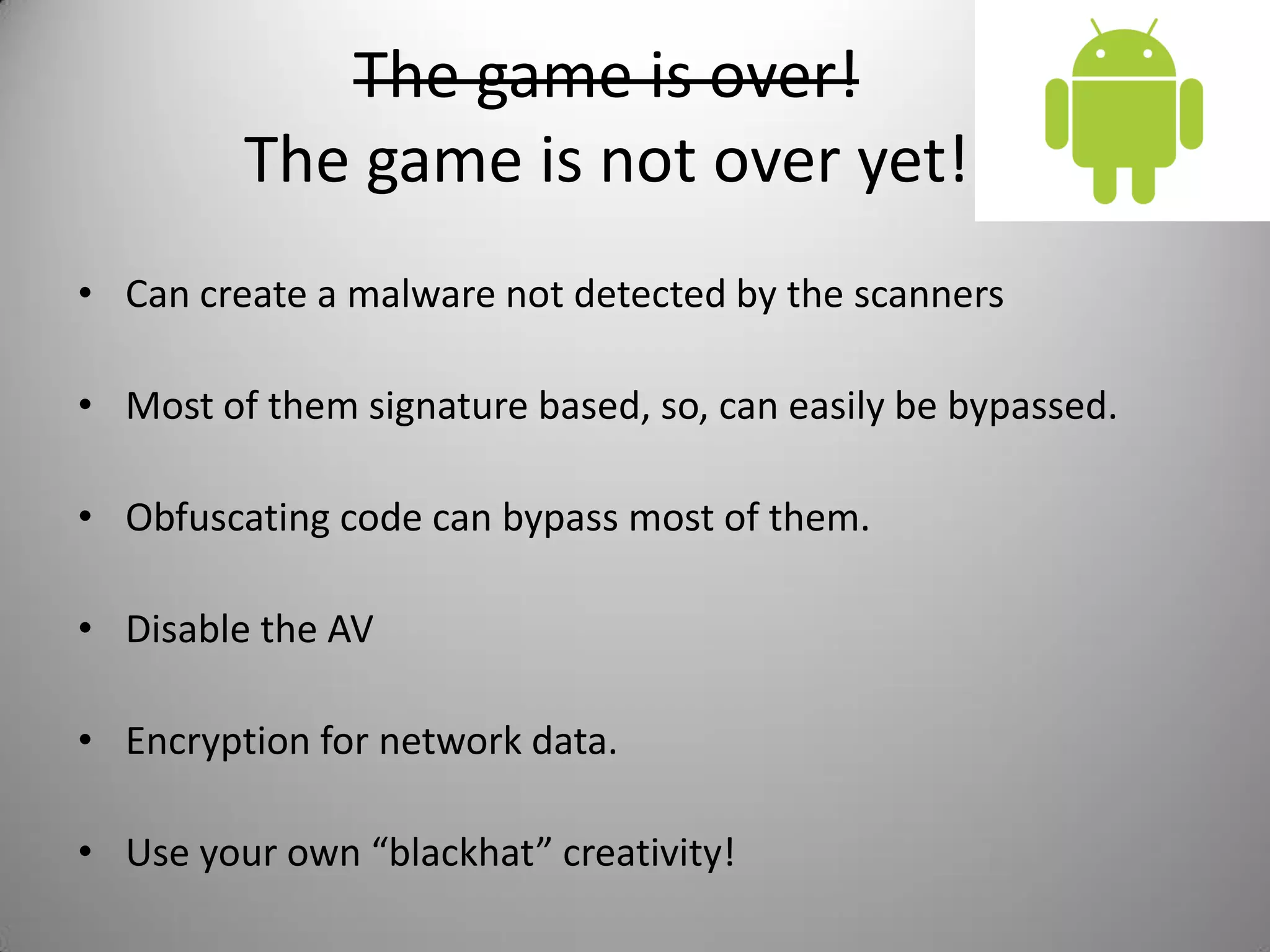 The game is over!
The game is not over yet!
• Can create a malware not detected by the scanners
• Most of them signature based, so, can easily be bypassed.
• Obfuscating code can bypass most of them.
• Disable the AV
• Encryption for network data.
• Use your own “blackhat” creativity!
 