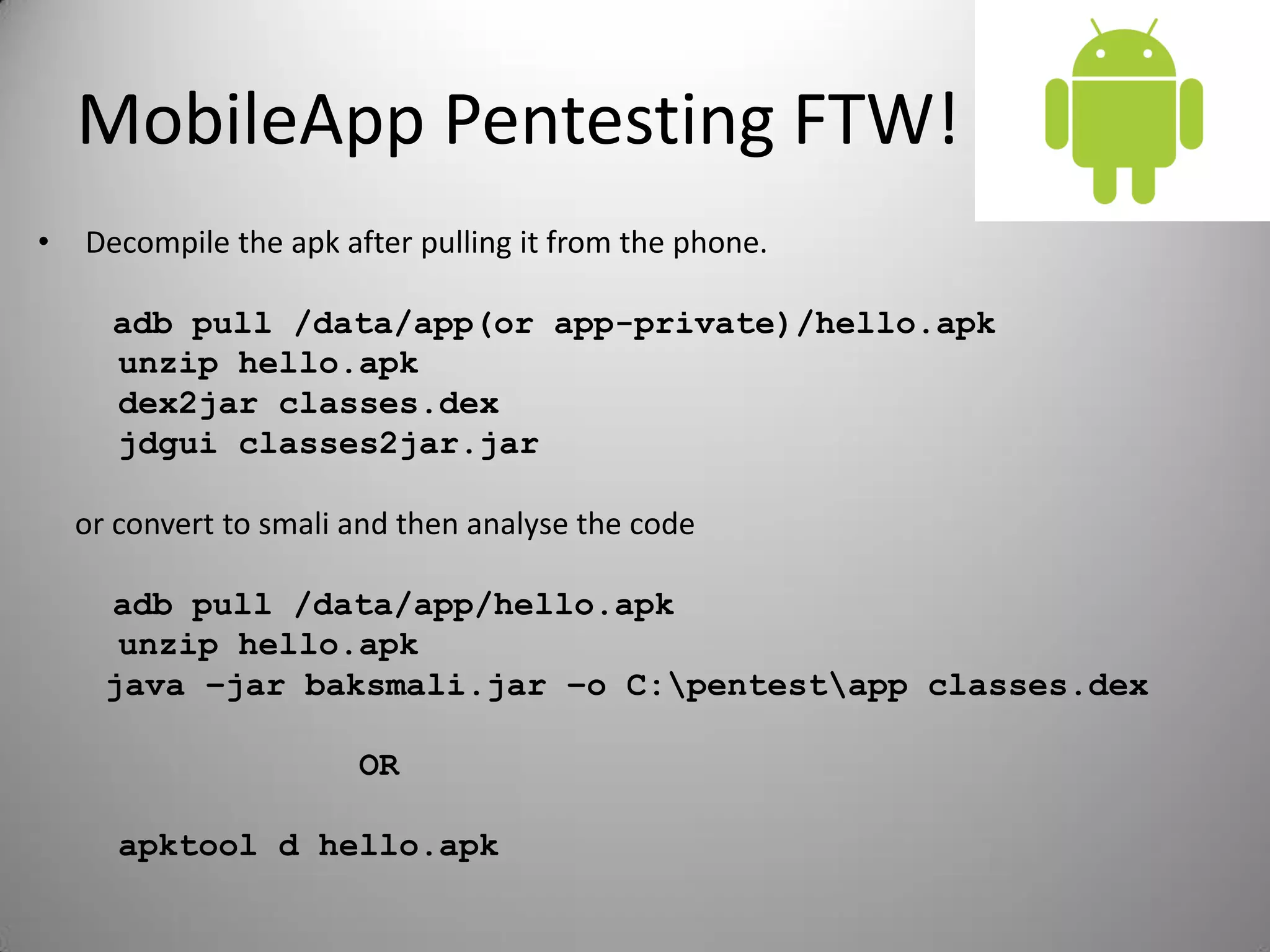 MobileApp Pentesting FTW!
• Decompile the apk after pulling it from the phone.
adb pull /data/app(or app-private)/hello.apk
unzip hello.apk
dex2jar classes.dex
jdgui classes2jar.jar
or convert to smali and then analyse the code
adb pull /data/app/hello.apk
unzip hello.apk
java –jar baksmali.jar –o C:pentestapp classes.dex
OR
apktool d hello.apk
 