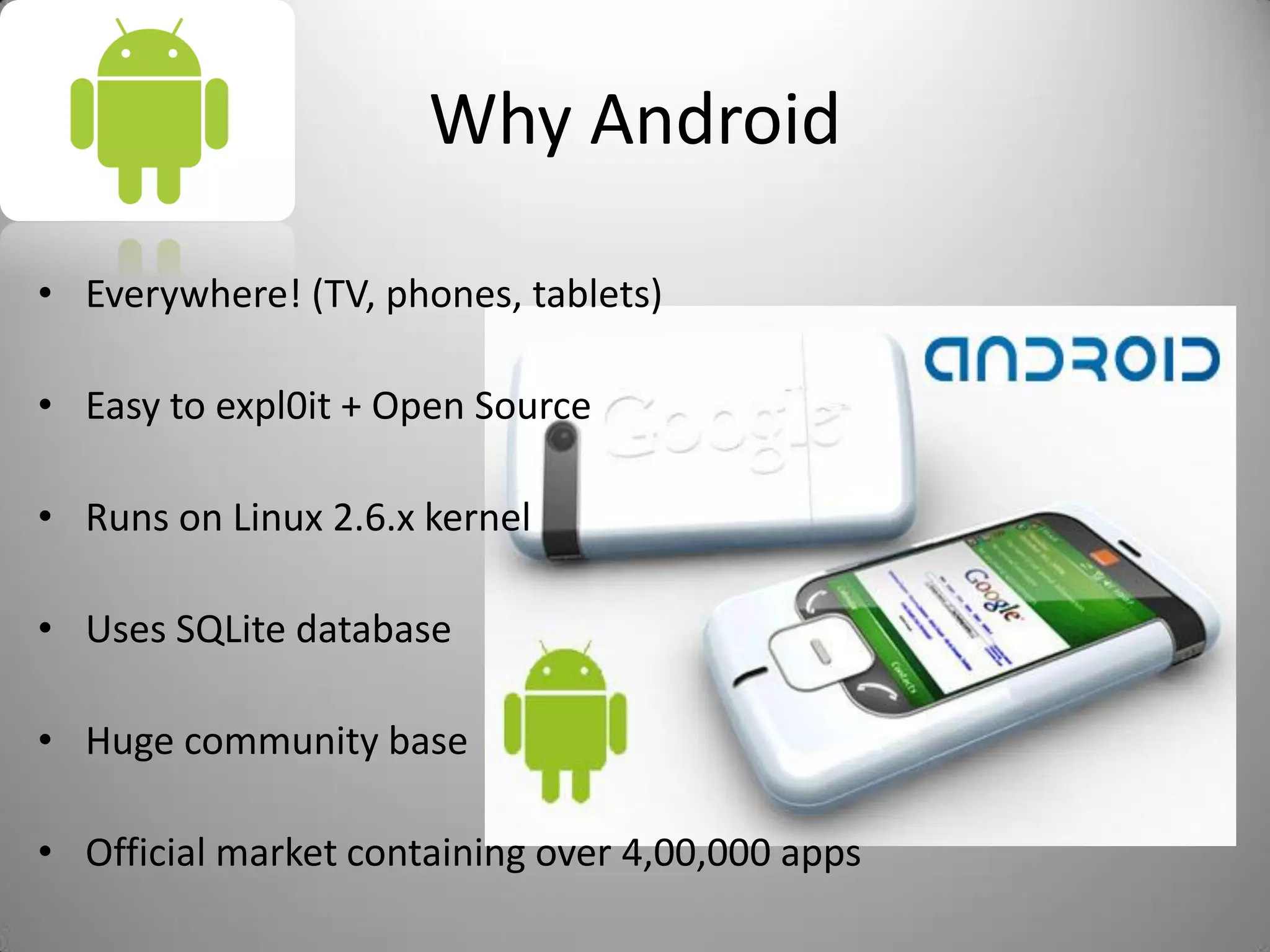 Why Android
• Everywhere! (TV, phones, tablets)
• Easy to expl0it + Open Source
• Runs on Linux 2.6.x kernel
• Uses SQLite database
• Huge community base
• Official market containing over 4,00,000 apps
 