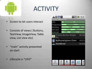 ACTIVITY
• Screen to let users interact
• Consists of views ( Buttons,
TextView, ImageView, Table
view, List view etc)
• “main” activity presented
on start
• Lifecycle is “LIFO”
 