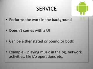 SERVICE
• Performs the work in the background
• Doesn’t comes with a UI
• Can be either stated or bound(or both)
• Example – playing music in the bg, network
activities, file i/o operations etc.
 