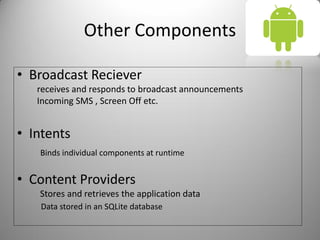 Other Components
• Broadcast Reciever
receives and responds to broadcast announcements
Incoming SMS , Screen Off etc.
• Intents
Binds individual components at runtime
• Content Providers
Stores and retrieves the application data
Data stored in an SQLite database
 