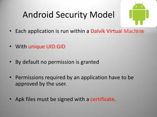 Android Security Model
• Each application is run within a Dalvik Virtual Machine
• With unique UID:GID
• By default no permission is granted
• Permissions required by an application have to be
approved by the user.
• Apk files must be signed with a certificate.
 