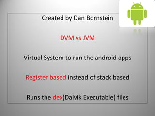 Created by Dan Bornstein
DVM vs JVM
Virtual System to run the android apps
Register based instead of stack based
Runs the dex(Dalvik Executable) files
 