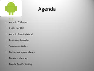 Agenda
• Android OS Basics
• Inside the APK
• Android Security Model
• Reversing the codes
• Some case studies
• Making our own malware
• Malware = Money
• Mobile App Pentesting
 