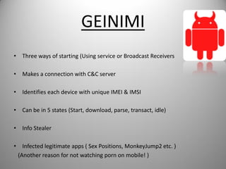 GEINIMI
• Three ways of starting (Using service or Broadcast Receivers
• Makes a connection with C&C server
• Identifies each device with unique IMEI & IMSI
• Can be in 5 states (Start, download, parse, transact, idle)
• Info Stealer
• Infected legitimate apps ( Sex Positions, MonkeyJump2 etc. )
(Another reason for not watching porn on mobile! )
 