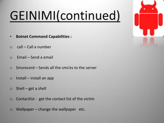 GEINIMI(continued)
• Botnet Command Capabilities :
o call – Call a number
o Email – Send a email
o Smsrecord – Sends all the sms’es to the server
o Install – install an app
o Shell – get a shell
o Contactlist - get the contact list of the victim
o Wallpaper – change the wallpaper etc.
 