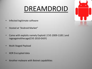 DREAMDROID
• Infected legitimate software
• Hosted at “Android Market”
• Came with exploits namely Exploid ( CVE-2009-1185 ) and
rageagainstthecage(CVE-2010-EASY)
• Multi Staged Payload
• XOR Encrypted data
• Another malware with Botnet capabilities
 
