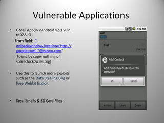 Vulnerable Applications
• GMail App(in <Android v2.1 vuln
to XSS :O
From field: “
onload=window.location=‘http://
google.com’ “@yahoo.com”
(Found by supernothing of
spareclockcycles.org)
• Use this to launch more exploits
such as the Data Stealing Bug or
Free Webkit Exploit
• Steal Emails & SD Card Files
 